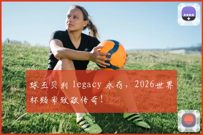 球王贝利 legacy 永存，2026世界杯赔率致敬传奇！
