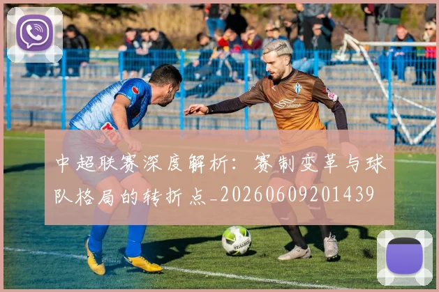 中超联赛深度解析：赛制变革与球队格局的转折点_20260609201439