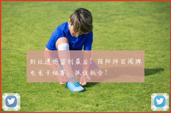 别让遗憾留到最后!阴阳师百闻牌电竞卡组赛,抓住机会!