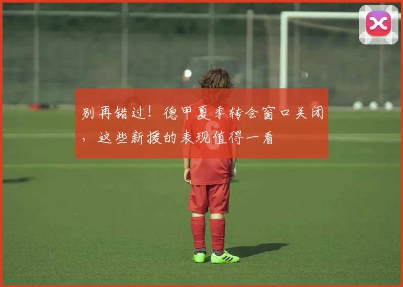 别再错过!德甲夏季转会窗口关闭,这些新援的表现值得一看